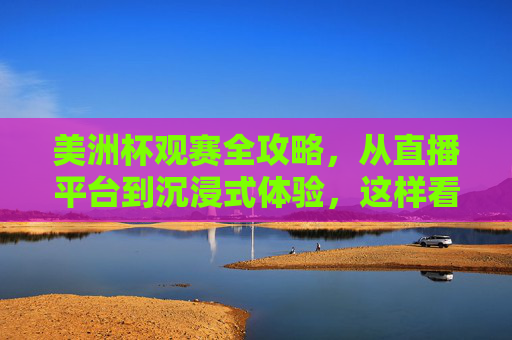 美洲杯观赛全攻略，从直播平台到沉浸式体验，这样看球才过瘾！美洲杯观赛全攻略，直播平台到沉浸式体验，看球才过瘾！