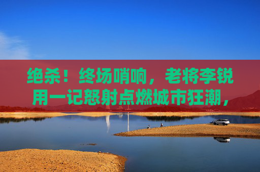 绝杀!终场哨响,老将李锐用一记怒射点燃城市狂潮,老将李锐终场绝杀!怒射点燃城市狂潮