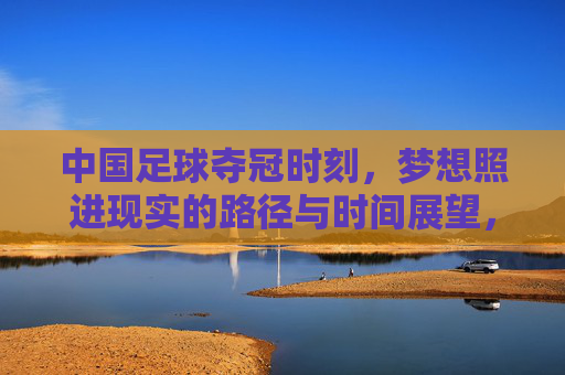 中国足球夺冠时刻,梦想照进现实的路径与时间展望,中国足球夺冠梦想,现实路径与时间展望