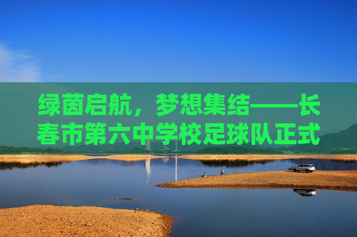 绿茵启航,梦想集结——长春市第六中学校足球队正式成立,绿茵启航,梦想集结——长春市第六中学校足球队正式成立