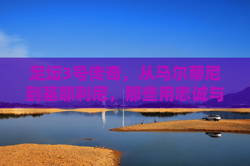 足坛3号传奇，从马尔蒂尼到基耶利尼，那些用忠诚与坚韧定义伟大的绿茵守护者，足坛3号传奇，忠诚与坚韧铸就的绿茵守护者