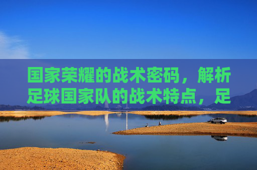 国家荣耀的战术密码,解析足球国家队的战术特点,足球国家队,国家荣耀的战术密码