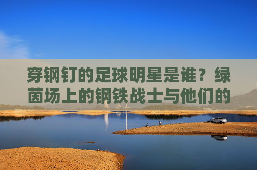 穿钢钉的足球明星是谁?绿茵场上的钢铁战士与他们的钢钉传奇,绿茵钢铁战士,足球明星的钢钉传奇