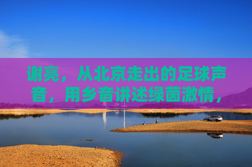 谢亮,从北京走出的足球声音,用乡音讲述绿茵激情,谢亮,北京乡音讲述绿茵激情
