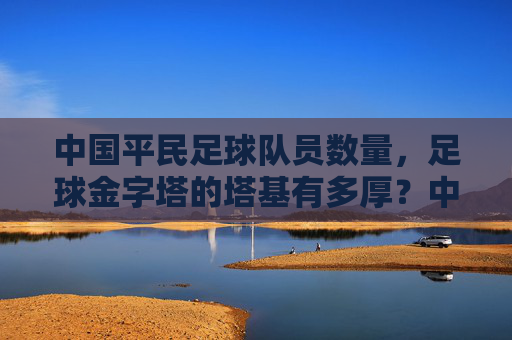 中国平民足球队员数量,足球金字塔的塔基有多厚?中国足球平民球员数量,金字塔塔基有多厚?