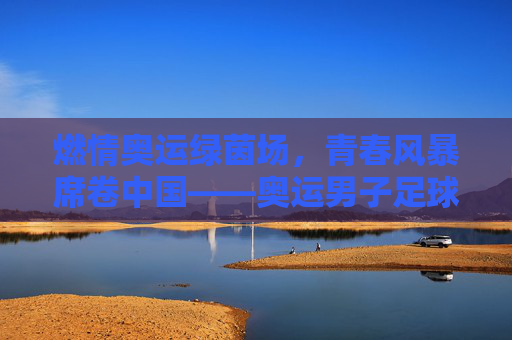 燃情奥运绿茵场，青春风暴席卷中国——奥运男子足球赛中国站即将启幕，奥运男子足球赛中国站启幕 青春风暴席卷绿茵场