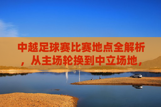 中越足球赛比赛地点全解析,从主场轮换到中立场地,一文看懂赛事选址逻辑,中越足球赛比赛地点选址逻辑全解析