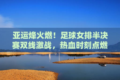 亚运烽火燃！足球女排半决赛双线激战，热血时刻点燃亚洲激情，亚运烽火燃！足球女排半决赛双线激战，点燃亚洲激情