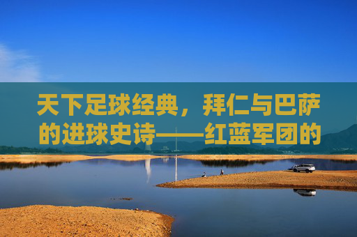 天下足球经典,拜仁与巴萨的进球史诗——红蓝军团的欧冠恩怨与足球美学,拜仁与巴萨,欧冠恩怨中的进球史诗与足球美学