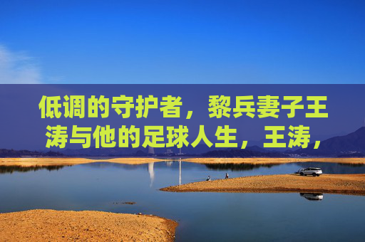 低调的守护者,黎兵妻子王涛与他的足球人生,王涛,黎兵足球人生中的低调守护者