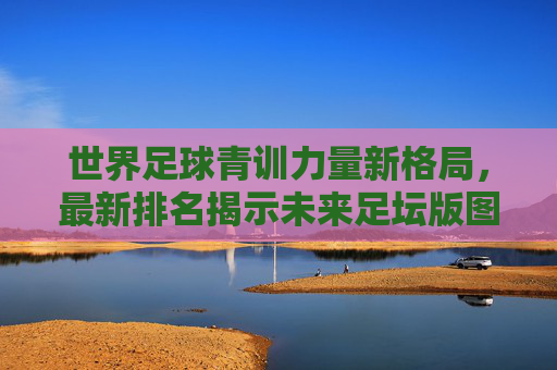 世界足球青训力量新格局,最新排名揭示未来足坛版图,世界足球青训新格局,最新排名揭示未来足坛版图