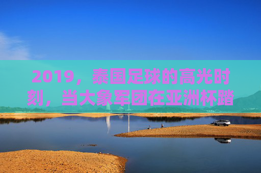 2019，泰国足球的高光时刻，当大象军团在亚洲杯踏浪前行，2019泰国足球高光，大象军团亚洲杯踏浪前行