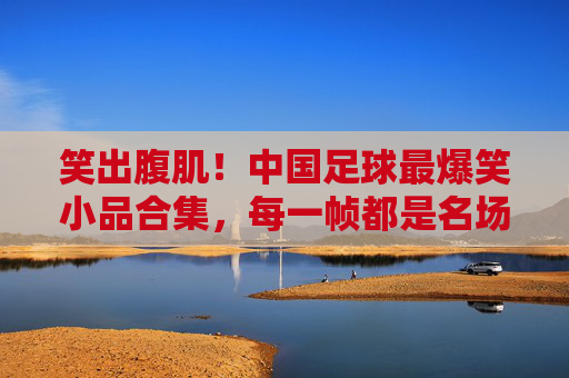 笑出腹肌!中国足球最爆笑小品合集,每一帧都是名场面,笑出腹肌!中国足球爆笑小品名场面合集