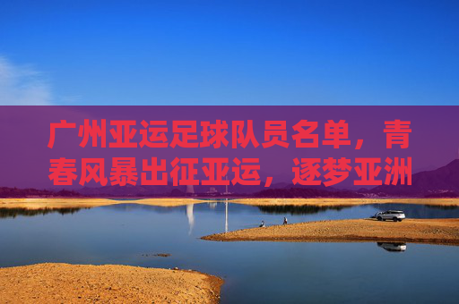 广州亚运足球队员名单，青春风暴出征亚运，逐梦亚洲赛场，广州亚运队青春风暴出征亚运 逐梦亚洲赛场
