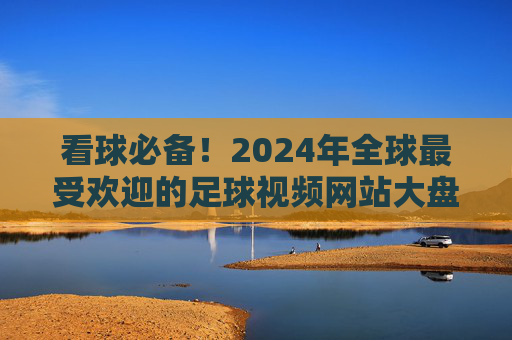 看球必备!2024年全球最受欢迎的足球视频网站大盘点,看球必备!2024年全球最受欢迎足球视频网站大盘点