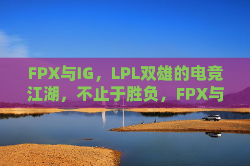 FPX与IG,LPL双雄的电竞江湖,不止于胜负,FPX与IG,LPL双雄的电竞江湖,不止于胜负