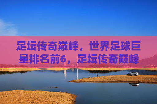 足坛传奇巅峰,世界足球巨星排名前6,足坛传奇巅峰,世界足球巨星排名前6