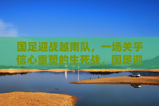 国足迎战越南队，一场关乎信心重塑的生死战，国足迎战越南，信心重塑生死战