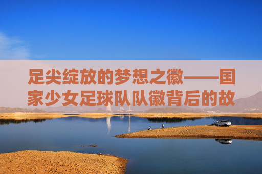 足尖绽放的梦想之徽——国家少女足球队队徽背后的故事与力量,国家少女足球队队徽,足尖绽放的梦想与力量