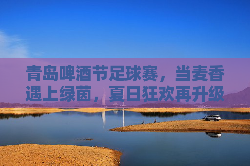 青岛啤酒节足球赛，当麦香遇上绿茵，夏日狂欢再升级，麦香与绿茵共舞，青岛啤酒节足球赛夏日狂欢再升级