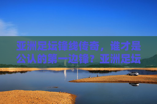 亚洲足坛锋线传奇,谁才是公认的第一边锋?亚洲足坛锋线传奇,谁才是公认的第一边锋?
