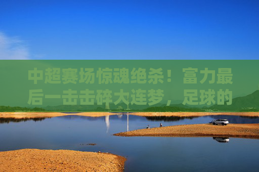 中超赛场惊魂绝杀！富力最后一击击碎大连梦，足球的悲喜在90分钟里写满传奇，中超绝杀！富力最后一击击碎大连梦，90分钟悲喜传奇