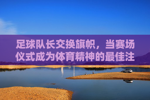 足球队长交换旗帜,当赛场仪式成为体育精神的最佳注脚,足球队长交换旗帜,赛场仪式的体育精神注脚