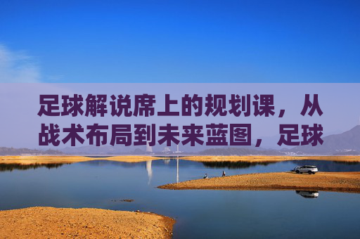 足球解说席上的规划课,从战术布局到未来蓝图,足球解说席的规划课,战术布局与未来蓝图