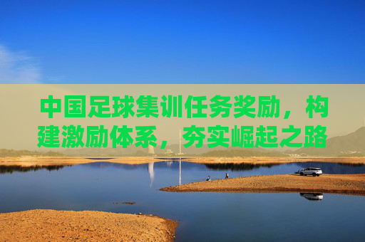 中国足球集训任务奖励，构建激励体系，夯实崛起之路，中国足球集训任务奖励激励体系，夯实崛起之路