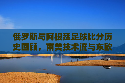 俄罗斯与阿根廷足球比分历史回顾，南美技术流与东欧铁骑的碰撞，俄阿足球对决，南美技术流与东欧铁骑的历史碰撞
