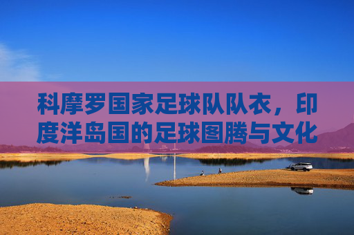 科摩罗国家足球队队衣，印度洋岛国的足球图腾与文化符号，科摩罗国家足球队衣，印度洋岛国的足球图腾与文化符号