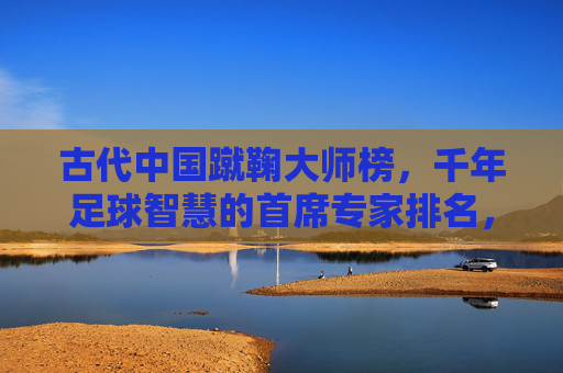 古代中国蹴鞠大师榜,千年足球智慧的首席专家排名,古代中国蹴鞠首席大师榜,千年足球智慧排名