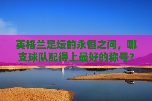 英格兰足坛的永恒之问,哪支球队配得上最好的称号?英格兰足坛永恒之问,哪支球队配得上最佳称号?