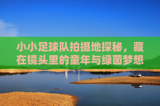 小小足球队拍摄地探秘,藏在镜头里的童年与绿茵梦想,小小足球队拍摄地探秘,镜头里的童年绿茵梦