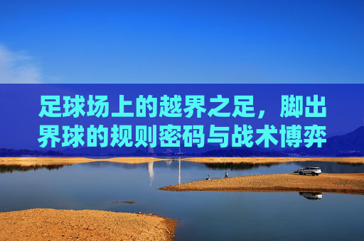 足球场上的越界之足,脚出界球的规则密码与战术博弈