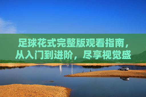 足球花式完整版观看指南，从入门到进阶，尽享视觉盛宴，足球花式观看指南，从入门到进阶，尽享视觉盛宴