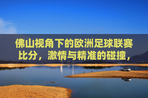 佛山视角下的欧洲足球联赛比分,激情与精准的碰撞,佛山视角,欧洲联赛比分的激情与精准