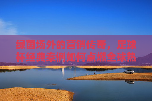 绿茵场外的营销传奇,足球杯经典案例如何点燃全球热情?足球杯营销传奇,绿茵场外点燃全球热情