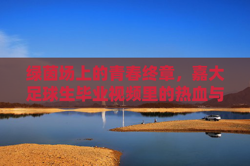 绿茵场上的青春终章,嘉大足球生毕业视频里的热血与不舍,绿茵青春终章,嘉大足球生的热血与不舍