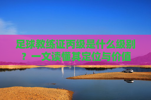 足球教练证丙级是什么级别?一文读懂其定位与价值