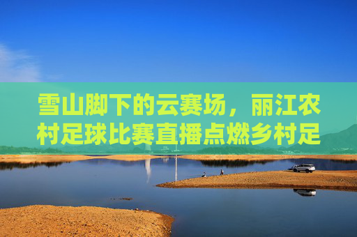 雪山脚下的云赛场,丽江农村足球比赛直播点燃乡村足球梦,雪山脚下云赛场,丽江农村足球直播点燃乡村足球梦