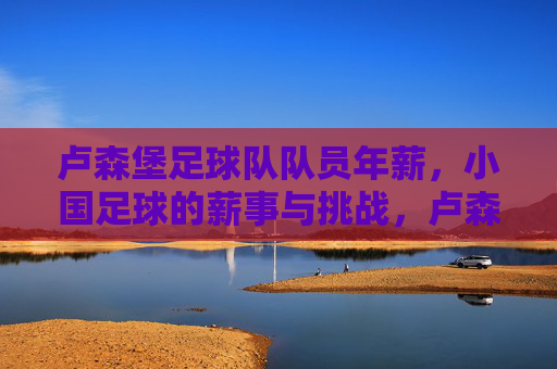 卢森堡足球队队员年薪,小国足球的薪事与挑战,卢森堡足球队队员年薪,小国足球的薪事与挑战