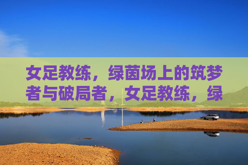 女足教练,绿茵场上的筑梦者与破局者,女足教练,绿茵场筑梦破局者