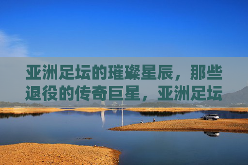 亚洲足坛的璀璨星辰,那些退役的传奇巨星,亚洲足坛的璀璨星辰,退役传奇巨星