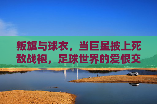 叛旗与球衣,当巨星披上死敌战袍,足球世界的爱恨交织,叛旗与球衣,巨星披死敌战袍,足球爱恨交织