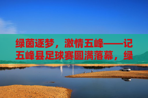 绿茵逐梦，激情五峰——记五峰县足球赛圆满落幕，绿茵逐梦激情燃，五峰足球赛圆满落幕