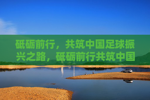 砥砺前行,共筑中国足球振兴之路,砥砺前行共筑中国足球振兴