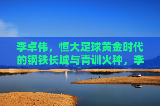 李卓伟,恒大足球黄金时代的钢铁长城与青训火种,李卓伟,恒大足球黄金时代的钢铁长城与青训火种