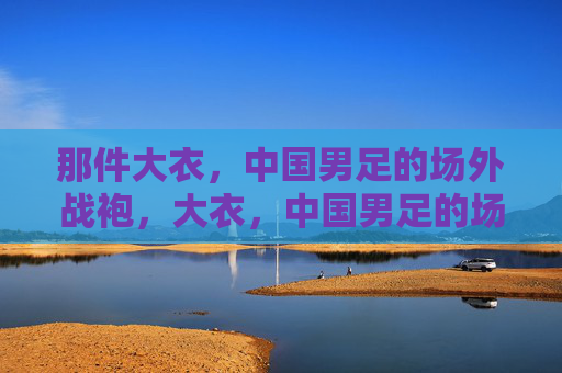 那件大衣,中国男足的场外战袍,大衣,中国男足的场外战袍