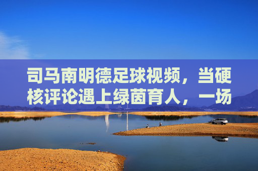 司马南明德足球视频,当硬核评论遇上绿茵育人,一场关于体育与成长的温柔对话,硬核评论遇上绿茵育人,司马南明德足球的成长对话